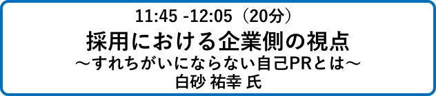 11:45 -12:05（20分）採用における企業側の視点
                            ～すれちがいにならない自己PRとは～白砂 祐幸 氏