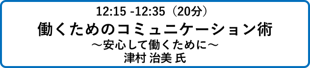 12:15 -12:35（20分）働くためのコミュニケーション術
                            ～安心して働くために～津村 治美 氏