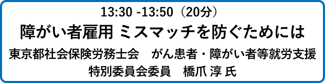 13:30 -13:50（20分）障がい者雇用 ミスマッチを防ぐためには東京都社会保険労務士会　がん患者・障がい者等就労支援
                            特別委員会委員　橋爪 淳 氏