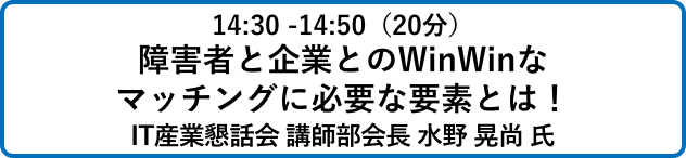 14:30 -14:50（20分）障害者と企業とのWinWinな
                            マッチングに必要な要素とは！IT産業懇話会 講師部会長 水野 晃尚 氏